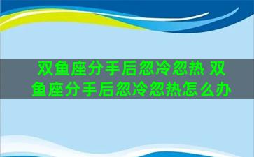 双鱼座分手后忽冷忽热 双鱼座分手后忽冷忽热怎么办